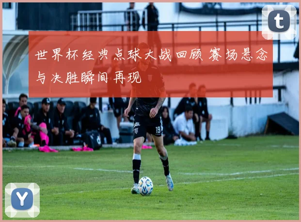 世界杯经典点球大战回顾 赛场悬念与决胜瞬间再现