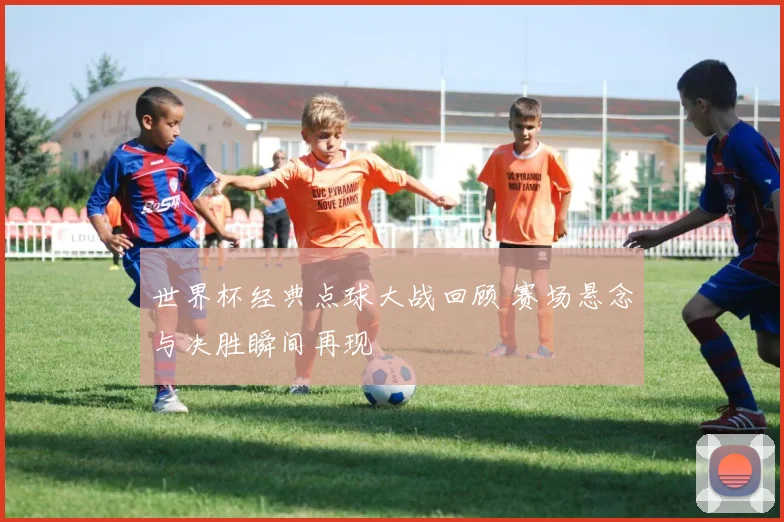 世界杯经典点球大战回顾 赛场悬念与决胜瞬间再现