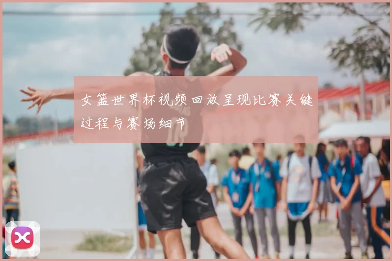 女篮世界杯视频回放呈现比赛关键过程与赛场细节