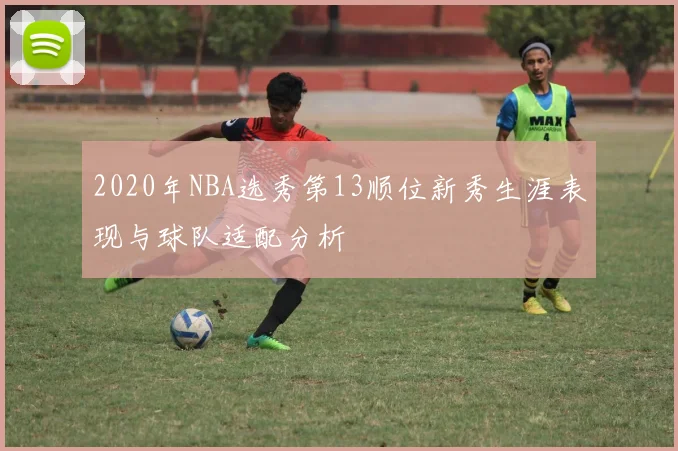 2020年NBA选秀第13顺位新秀生涯表现与球队适配分析