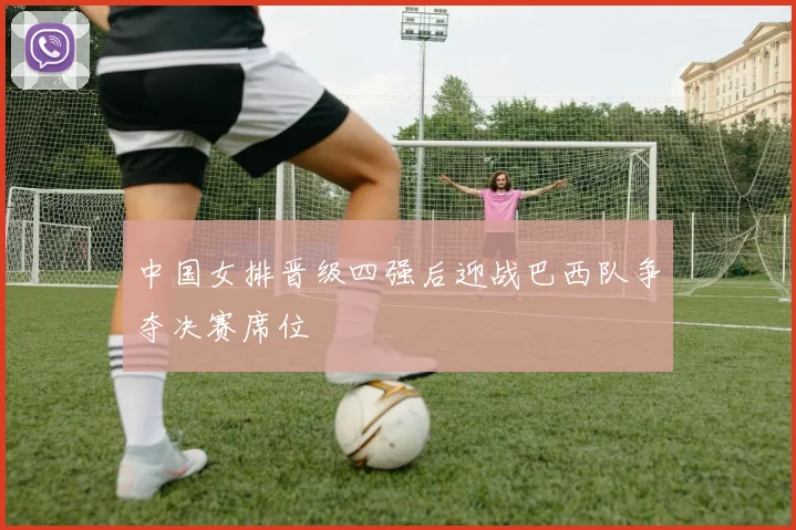 中国女排晋级四强后迎战巴西队争夺决赛席位