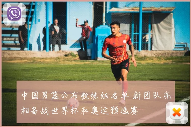 中国男篮公布教练组名单 新团队亮相备战世界杯和奥运预选赛