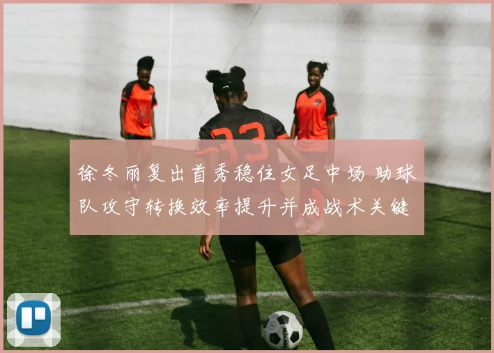 徐冬丽复出首秀稳住女足中场 助球队攻守转换效率提升并成战术关键