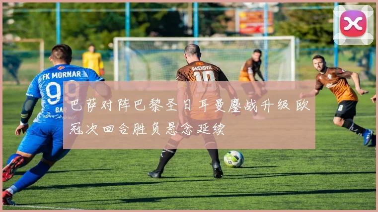 巴萨对阵巴黎圣日耳曼鏖战升级 欧冠次回合胜负悬念延续