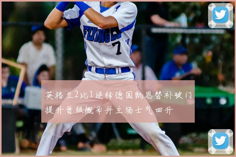 英格兰2比1逆转德国凯恩替补破门提升晋级概率并主场士气回升