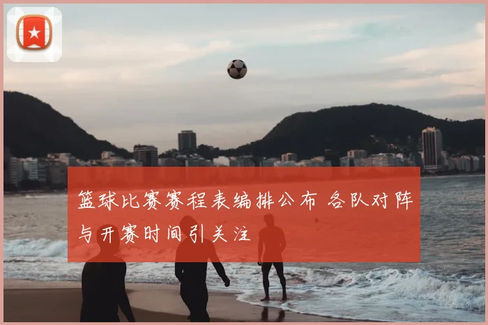 篮球比赛赛程表编排公布 各队对阵与开赛时间引关注