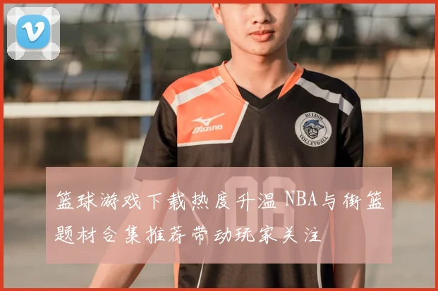 篮球游戏下载热度升温 NBA与街篮题材合集推荐带动玩家关注