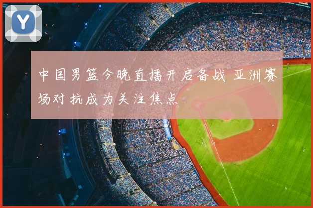 中国男篮今晚直播开启备战 亚洲赛场对抗成为关注焦点