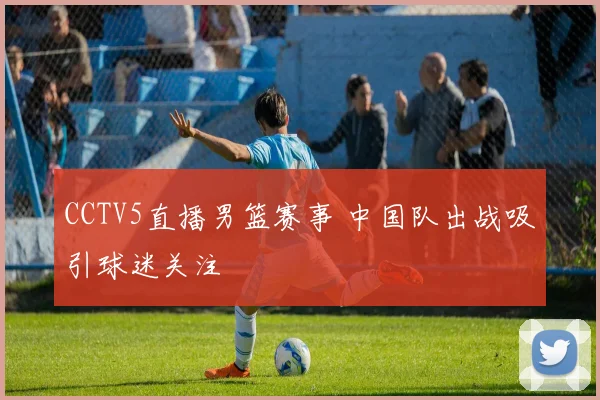 CCTV5直播男篮赛事 中国队出战吸引球迷关注