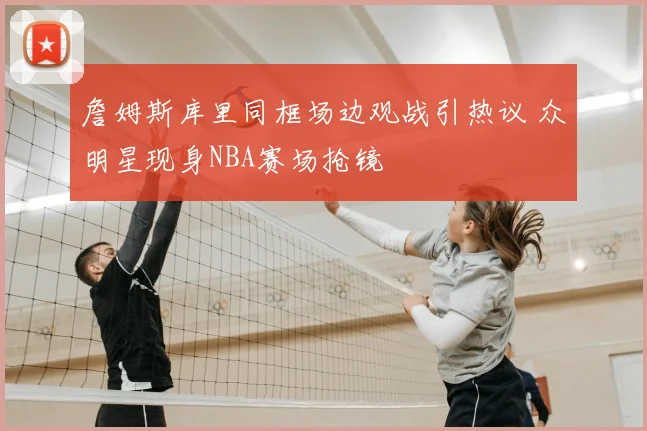 詹姆斯库里同框场边观战引热议 众明星现身NBA赛场抢镜