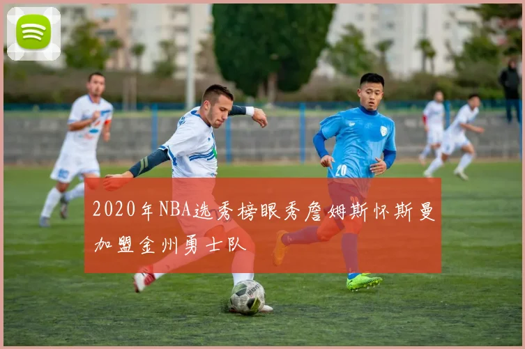 2020年NBA选秀榜眼秀詹姆斯怀斯曼加盟金州勇士队