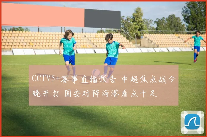 CCTV5+赛事直播预告 中超焦点战今晚开打 国安对阵海港看点十足