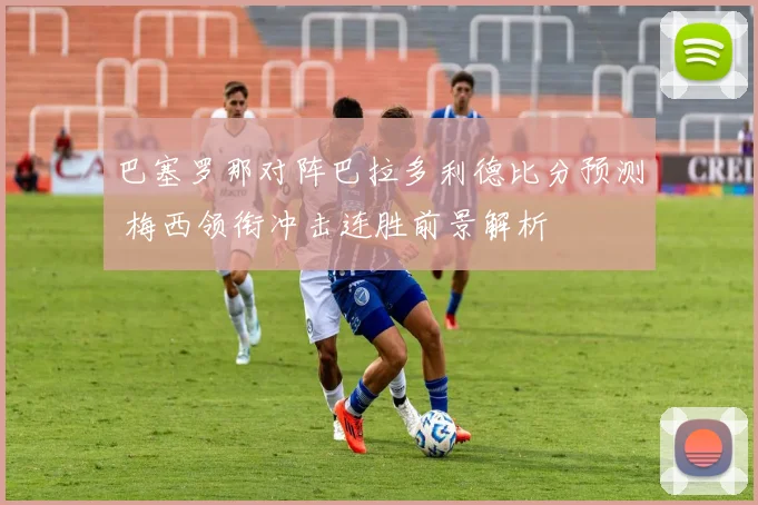 巴塞罗那对阵巴拉多利德比分预测 梅西领衔冲击连胜前景解析
