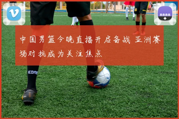 中国男篮今晚直播开启备战 亚洲赛场对抗成为关注焦点