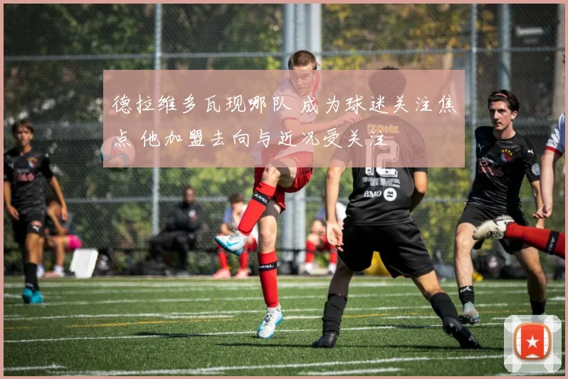 德拉维多瓦现哪队 成为球迷关注焦点 他加盟去向与近况受关注