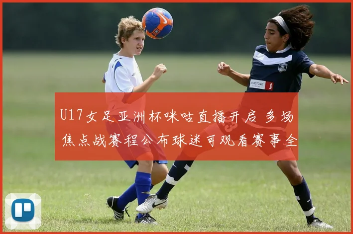 U17女足亚洲杯咪咕直播开启 多场焦点战赛程公布球迷可观看赛事全程