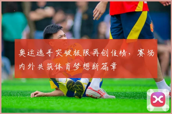 奥运选手突破极限再创佳绩，赛场内外共筑体育梦想新篇章