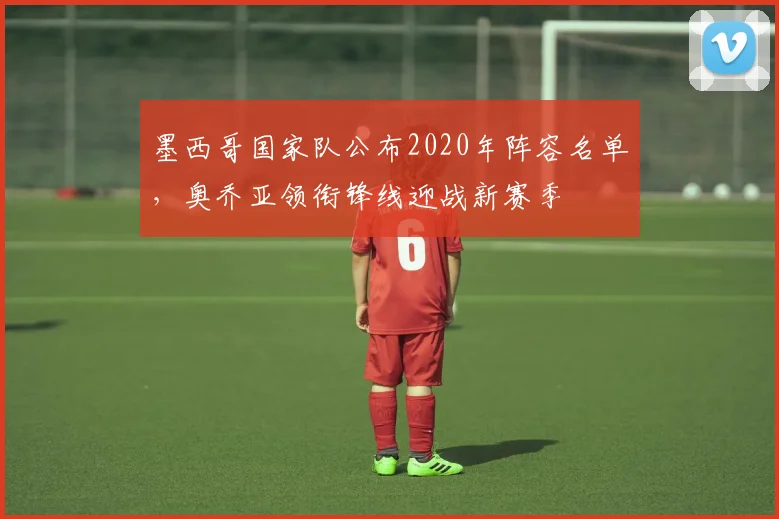 墨西哥国家队公布2020年阵容名单,奥乔亚领衔锋线迎战新赛季