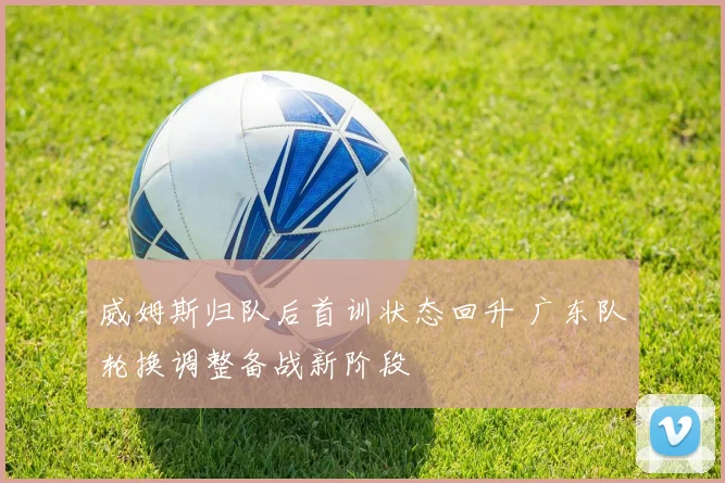 威姆斯归队后首训状态回升 广东队轮换调整备战新阶段