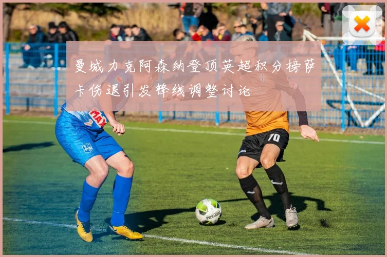 曼城力克阿森纳登顶英超积分榜萨卡伤退引发锋线调整讨论