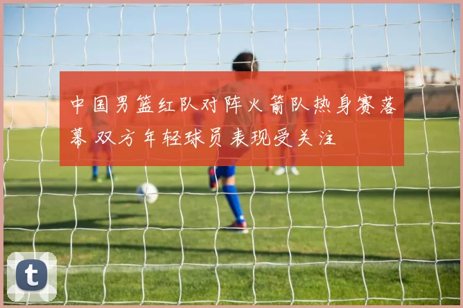 中国男篮红队对阵火箭队热身赛落幕 双方年轻球员表现受关注