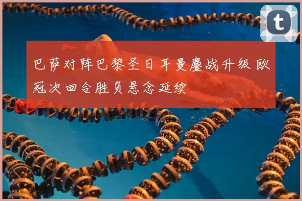 巴萨对阵巴黎圣日耳曼鏖战升级 欧冠次回合胜负悬念延续