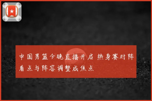 中国男篮今晚直播开启 热身赛对阵看点与阵容调整成焦点