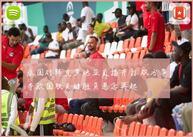 法国对阵克罗地亚直播开打 双方争夺欧国联关键胜负悬念再起