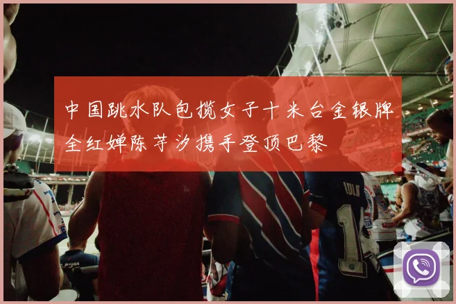 中国跳水队包揽女子十米台金银牌全红婵陈芋汐携手登顶巴黎