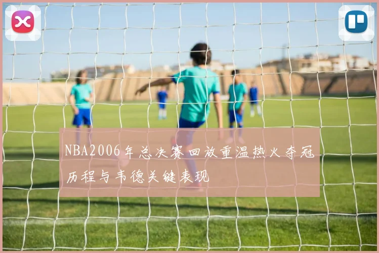 NBA2006年总决赛回放重温热火夺冠历程与韦德关键表现