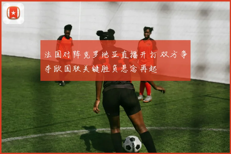 法国对阵克罗地亚直播开打 双方争夺欧国联关键胜负悬念再起