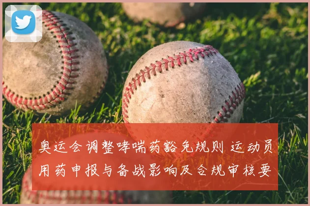 奥运会调整哮喘药豁免规则 运动员用药申报与备战影响及合规审核要点