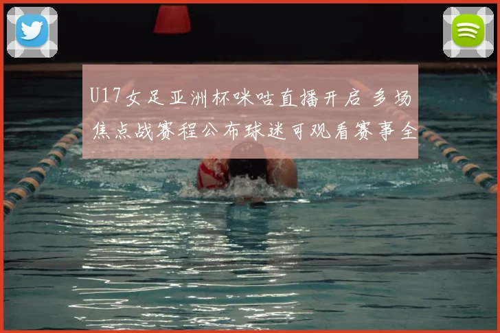 U17女足亚洲杯咪咕直播开启 多场焦点战赛程公布球迷可观看赛事全程