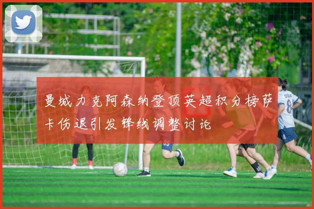 曼城力克阿森纳登顶英超积分榜萨卡伤退引发锋线调整讨论