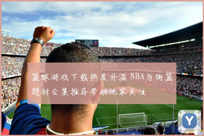 篮球游戏下载热度升温 NBA与街篮题材合集推荐带动玩家关注