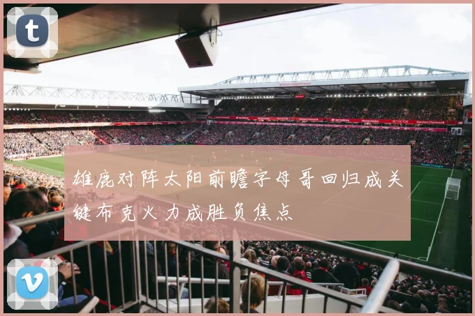 雄鹿对阵太阳前瞻字母哥回归成关键布克火力成胜负焦点