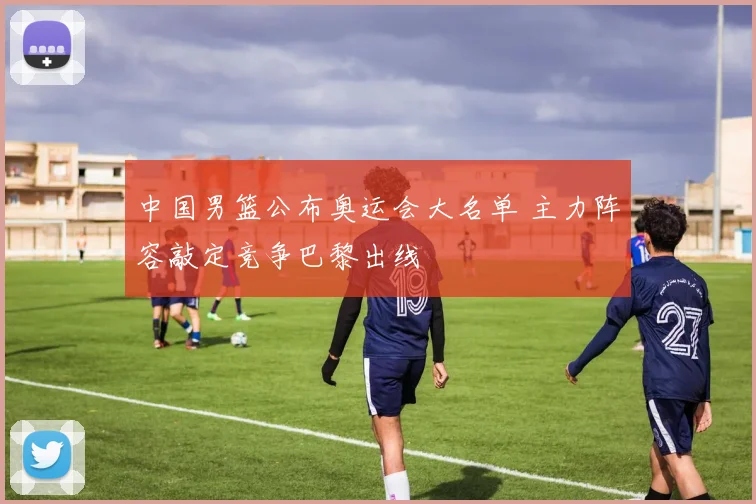 中国男篮公布奥运会大名单 主力阵容敲定竞争巴黎出线