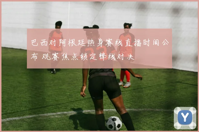 巴西对阿根廷热身赛线直播时间公布 观赛焦点锁定锋线对决