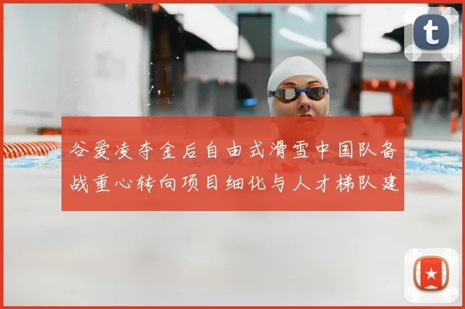 谷爱凌夺金后自由式滑雪中国队备战重心转向项目细化与人才梯队建设