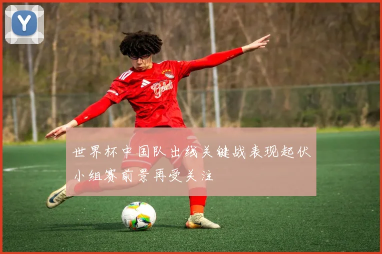 世界杯中国队出线关键战表现起伏小组赛前景再受关注