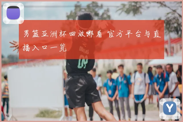 男篮亚洲杯回放哪看 官方平台与直播入口一览