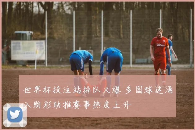 世界杯投注站排队火爆 多国球迷涌入购彩助推赛事热度上升