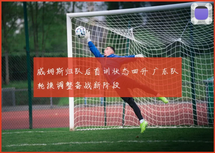 威姆斯归队后首训状态回升 广东队轮换调整备战新阶段